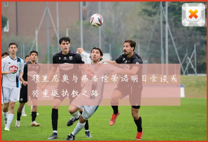 穆里尼奥与弗洛伦蒂诺明日会谈或将重返执教之路