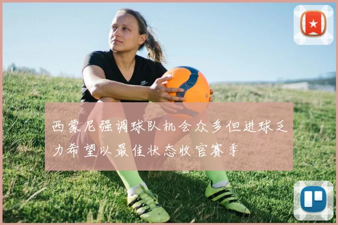 西蒙尼强调球队机会众多但进球乏力希望以最佳状态收官赛季