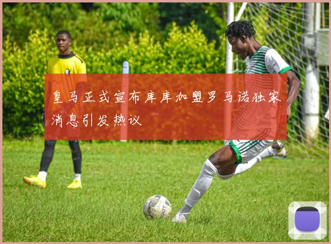 皇马正式宣布库库加盟罗马诺独家消息引发热议