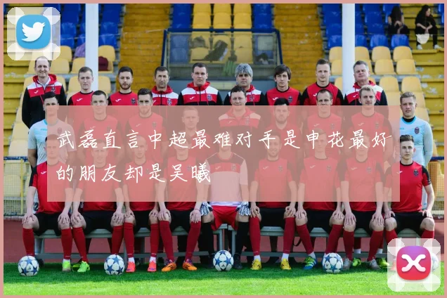 武磊直言中超最难对手是申花最好的朋友却是吴曦