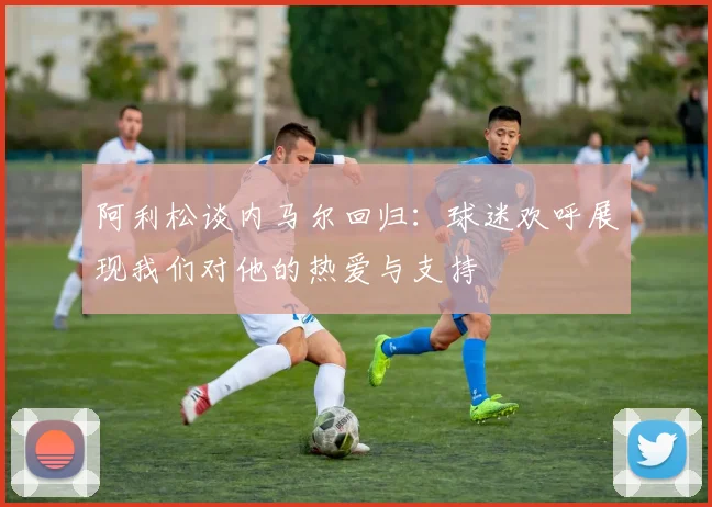阿利松谈内马尔回归：球迷欢呼展现我们对他的热爱与支持
