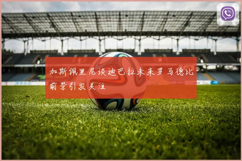 加斯佩里尼谈迪巴拉未来罗马德比前景引发关注