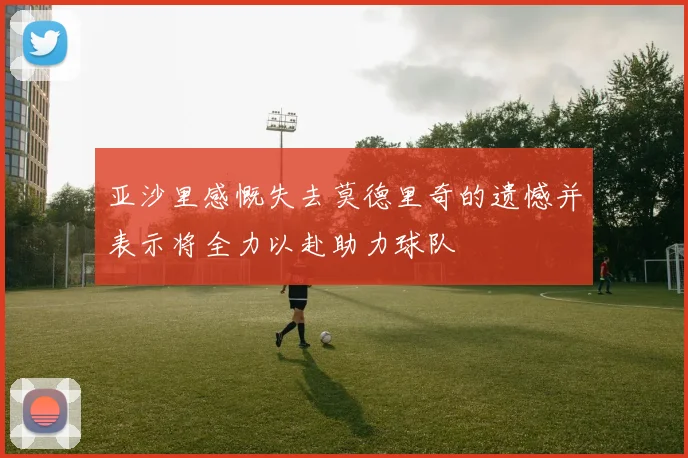 亚沙里感慨失去莫德里奇的遗憾并表示将全力以赴助力球队