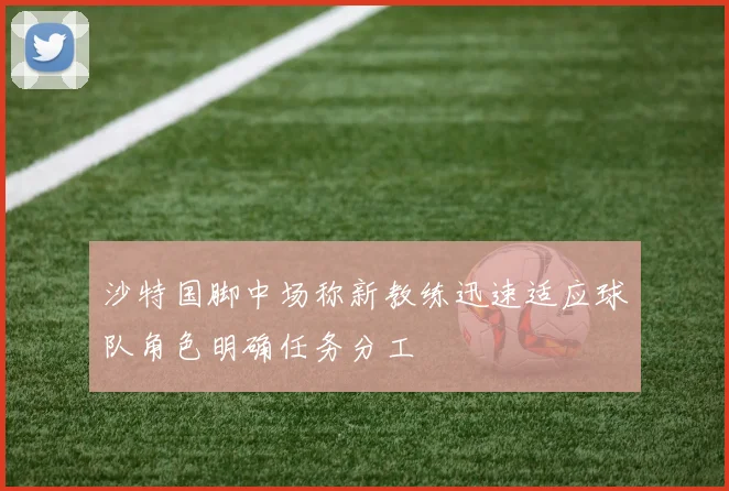 沙特国脚中场称新教练迅速适应球队角色明确任务分工