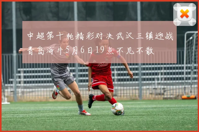 中超第十轮精彩对决武汉三镇迎战青岛海牛5月6日19点不见不散