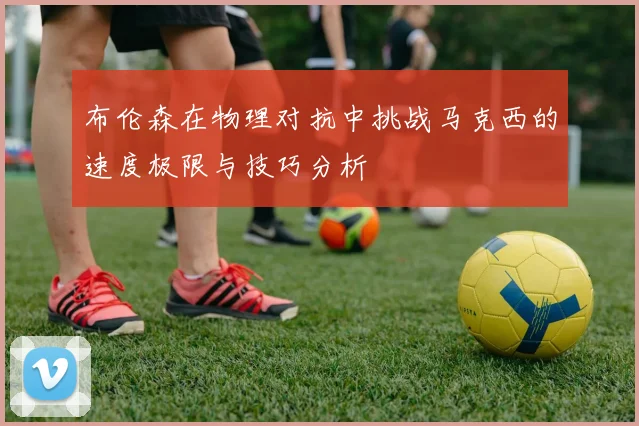 布伦森在物理对抗中挑战马克西的速度极限与技巧分析
