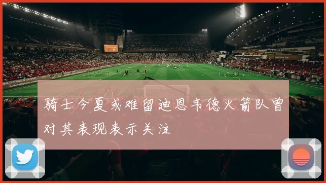 骑士今夏或难留迪恩韦德火箭队曾对其表现表示关注