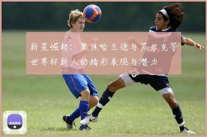 新星崛起：聚焦哈兰德与苏尔克等世界杯新人的精彩表现与潜力