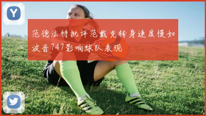 范德法特批评范戴克转身速度慢如波音747影响球队表现
