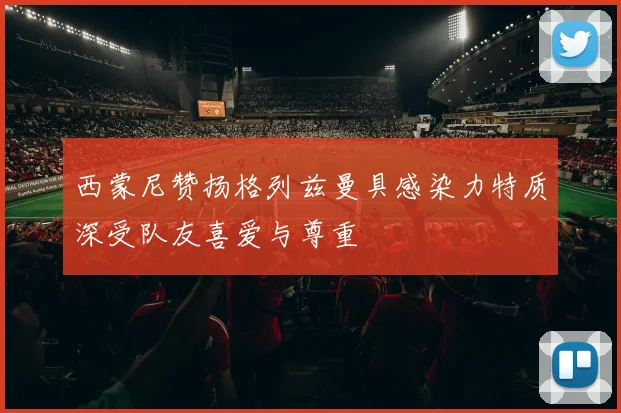西蒙尼赞扬格列兹曼具感染力特质深受队友喜爱与尊重
