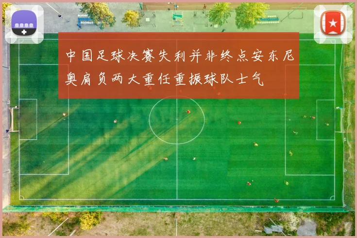 中国足球决赛失利并非终点安东尼奥肩负两大重任重振球队士气