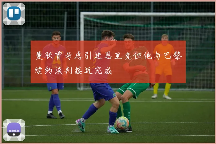 曼联曾考虑引进恩里克但他与巴黎续约谈判接近完成