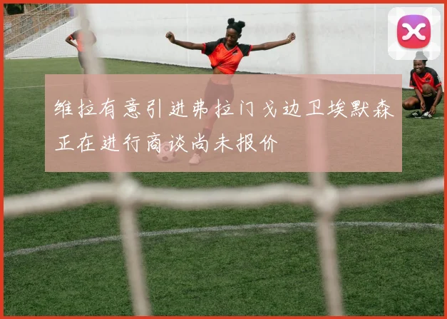 维拉有意引进弗拉门戈边卫埃默森正在进行商谈尚未报价