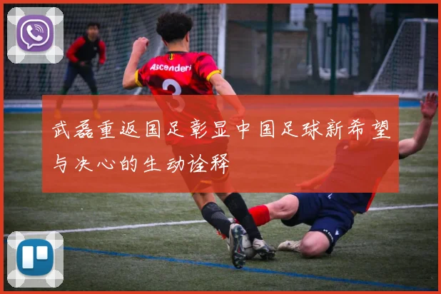 武磊重返国足彰显中国足球新希望与决心的生动诠释
