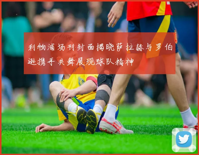 利物浦场刊封面揭晓萨拉赫与罗伯逊携手共舞展现球队精神