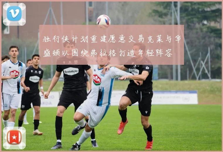 独行侠计划重建愿意交易克莱与华盛顿以围绕弗拉格打造年轻阵容