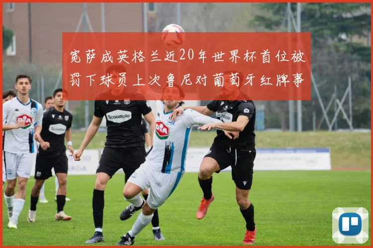 宽萨成英格兰近20年世界杯首位被罚下球员上次鲁尼对葡萄牙红牌事件回顾